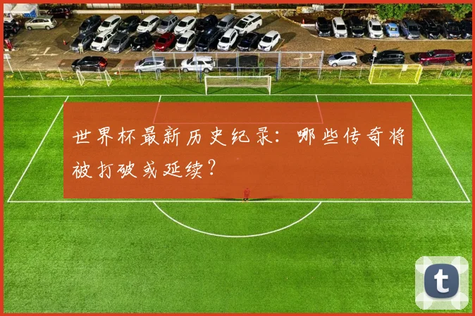 世界杯最新历史纪录：哪些传奇将被打破或延续？