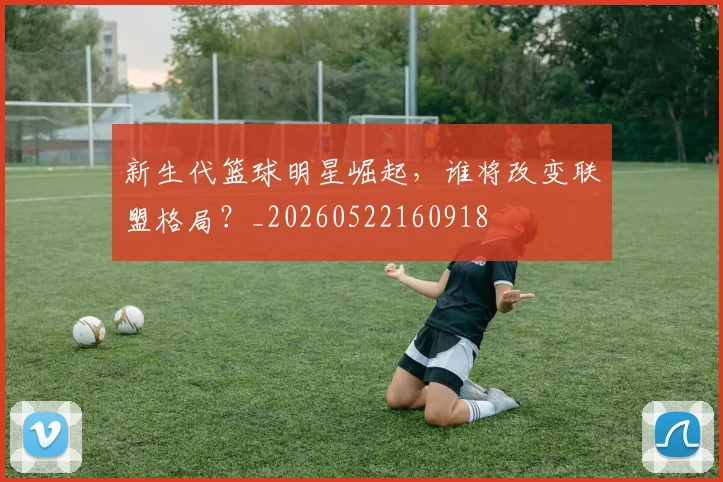 新生代篮球明星崛起，谁将改变联盟格局？_20260522160918