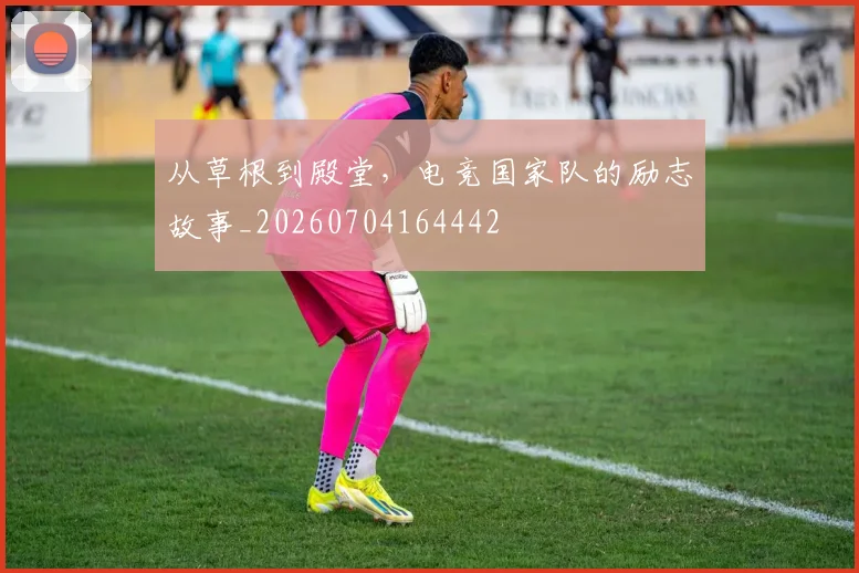 从草根到殿堂，电竞国家队的励志故事_20260704164442