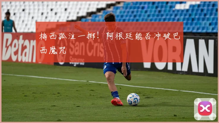 梅西孤注一掷!阿根廷能否冲破巴西魔咒