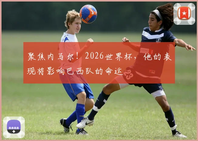 聚焦内马尔！2026世界杯，他的表现将影响巴西队的命运