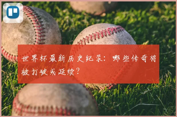 世界杯最新历史纪录：哪些传奇将被打破或延续？