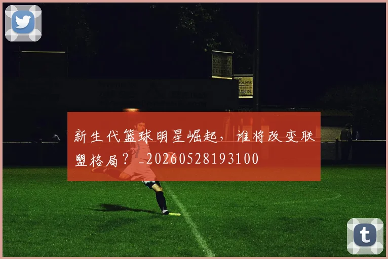 新生代篮球明星崛起，谁将改变联盟格局？_20260528193100