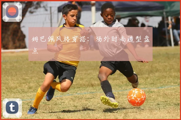 姆巴佩风格穿搭:场外时尚造型盘点