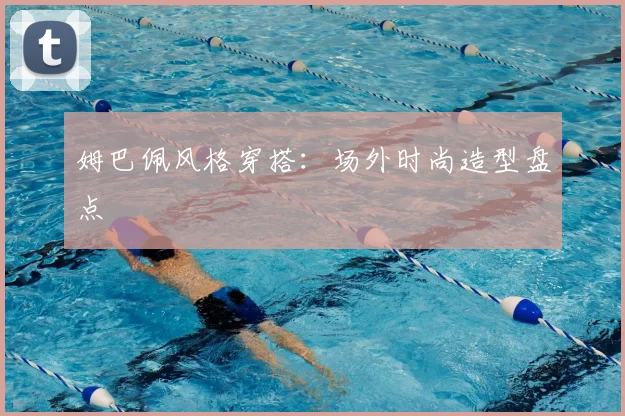 姆巴佩风格穿搭：场外时尚造型盘点