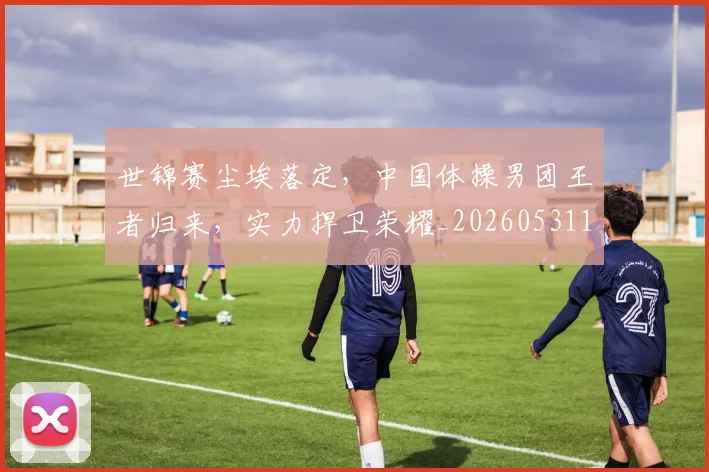 世锦赛尘埃落定，中国体操男团王者归来，实力捍卫荣耀_20260531151455