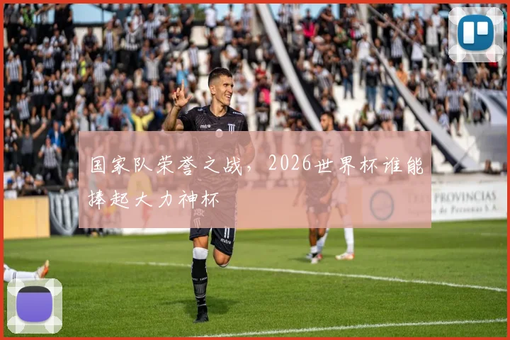 国家队荣誉之战，2026世界杯谁能捧起大力神杯