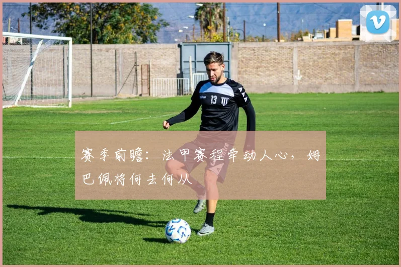 赛季前瞻：法甲赛程牵动人心，姆巴佩将何去何从