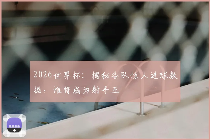 2026世界杯:揭秘各队惊人进球数据,谁将成为射手王