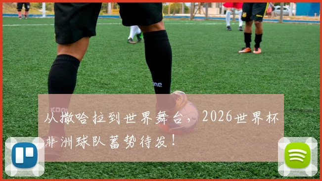 从撒哈拉到世界舞台,2026世界杯非洲球队蓄势待发!