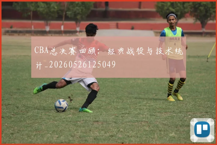 CBA总决赛回顾:经典战役与技术统计_20260526125049