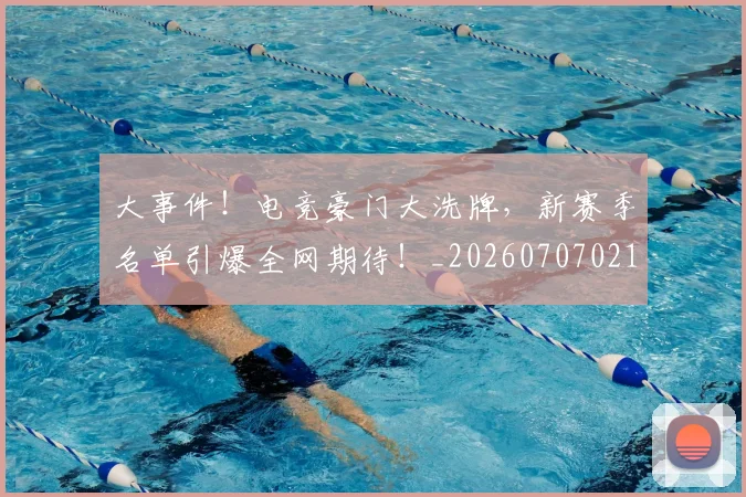 大事件！电竞豪门大洗牌，新赛季名单引爆全网期待！_20260707021149