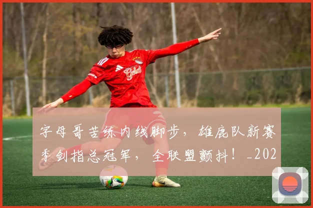 字母哥苦练内线脚步，雄鹿队新赛季剑指总冠军，全联盟颤抖！_20260604144658