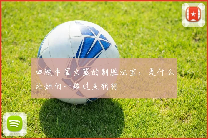 回顾中国女篮的制胜法宝，是什么让她们一路过关斩将