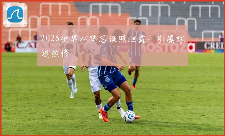 2026世界杯阵容谍照泄露，引爆球迷热情
