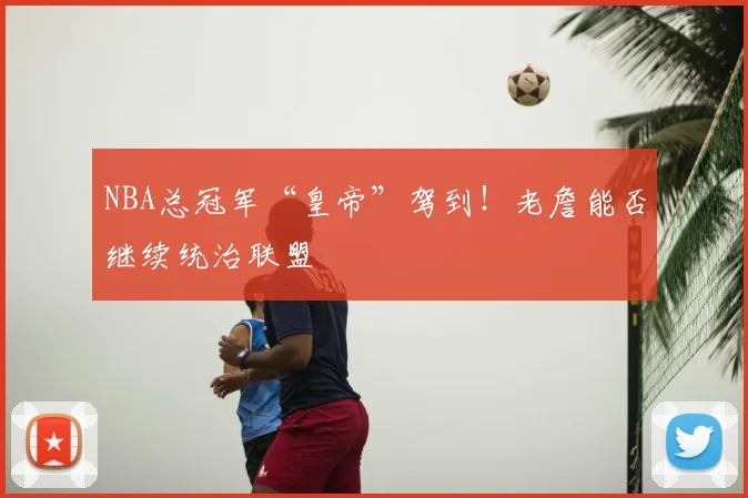 NBA总冠军“皇帝”驾到！老詹能否继续统治联盟