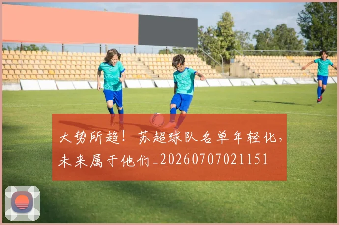 大势所趋！苏超球队名单年轻化，未来属于他们_20260707021151