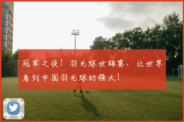冠军之夜!羽毛球世锦赛,让世界看到中国羽毛球的强大!