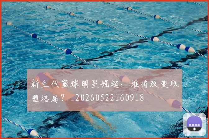 新生代篮球明星崛起,谁将改变联盟格局?_20260522160918