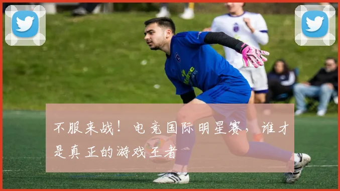 不服来战！电竞国际明星赛，谁才是真正的游戏王者