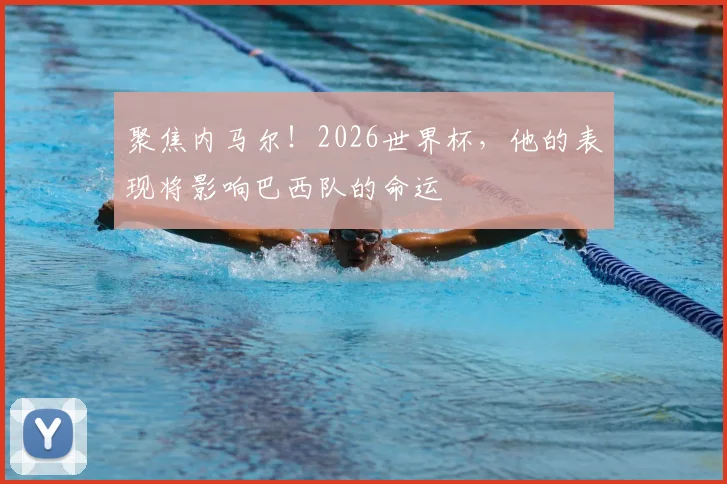 聚焦内马尔！2026世界杯，他的表现将影响巴西队的命运