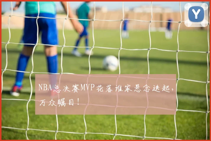 NBA总决赛MVP花落谁家悬念迭起，万众瞩目！