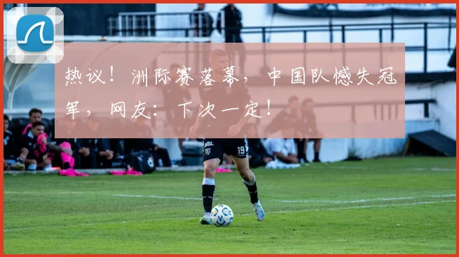 热议！洲际赛落幕，中国队憾失冠军，网友：下次一定！