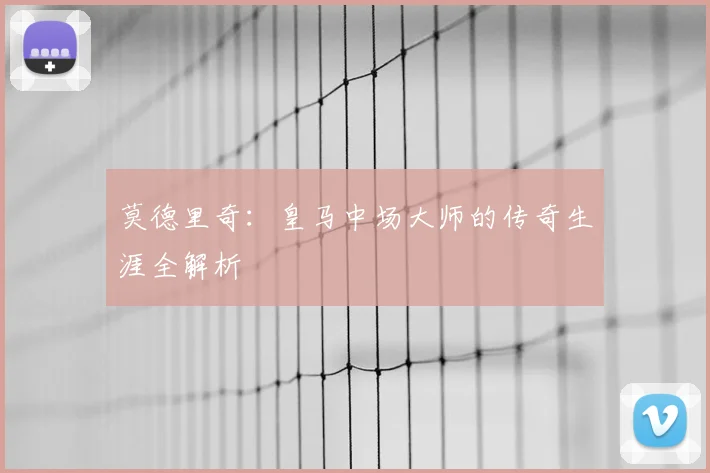 莫德里奇:皇马中场大师的传奇生涯全解析