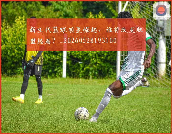 新生代篮球明星崛起，谁将改变联盟格局？_20260528193100