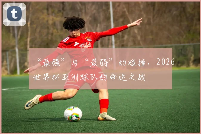 “最强”与“最弱”的碰撞,2026世界杯亚洲球队的命运之战